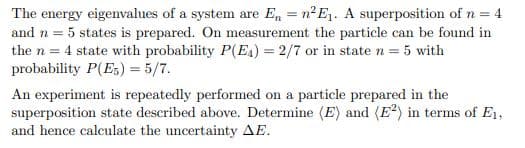 The energy eigenvalues of a system are En = n²E₁. A superposition of n = 4
and n = 5 states is prepared. On measurement the particle can be found in
the n = 4 state with probability P(E4) = 2/7 or in state n = 5 with
probability P(E5) = 5/7.
An experiment is repeatedly performed on a particle prepared in the
superposition state described above. Determine (E) and (E2) in terms of E1,
and hence calculate the uncertainty AE.