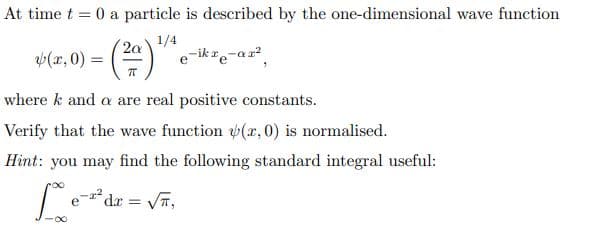 At time t = 0 a particle is described by the one-dimensional wave function
1/4
(a,0) = (²ª) e-ikre-ar²
where k and a are real positive constants.
Verify that the wave function (r, 0) is normalised.
Hint: you may find the following standard integral useful:
Loze
-2² dx = √,