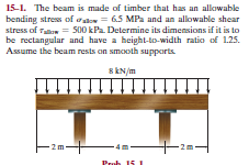 15-1. The beam is made of timber that has an allowable
bending stres of aa = 6.5 MPa and an allowable shear
stress of Taon = S00 kPa. Determine its dimensions if it is to
be rectangular and have a height-to-width ratio of 1.25.
Assume the beam rests on smooth supparts.
s kN/m
- 2m-
Prob 15 I
