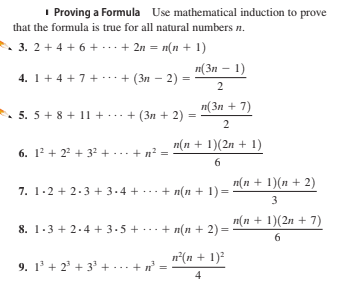 I Proving a Formula Use mathematical induction to prove
that the formula is true for all natural numbers n.
3. 2 + 4 + 6 + ...+ 2n = n(n + 1)
n(3n – 1)
4. 1+ 4 + 7+ ..+ (3n – 2) =
2
п(Зп + 7)
• 5. 5+ 8 + 11 +.+ (3n + 2)
2
п(п + 1)(2л + 1)
6. 12 + 22 + 32 + ... + n? =
6
7. 1-2 + 2.3 + 3-4 + ... + n(n + 1)= "(n + 1)(n + 2)
3
п(п + 1)(2л + 7)
8. 1.3 + 2.4 + 3.5 + . + n(n + 2) =
6
n°(n + 1)?
9. 1' + 2° + 3° + ...+
4
