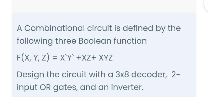 A Combinational circuit is defined by the
following three Boolean function
F(X, Y, Z) = X`Y +XZ+ XYZ
Design the circuit with a 3x8 decoder, 2-
input OR gates, and an inverter.
