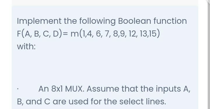 Implement the following Boolean function
F(A, B, C, D)= m(1,4, 6, 7, 8,9, 12, 13,15)
with:
An 8x1 MUX. Assume that the inputs A,
B, and C are used for the select lines.
