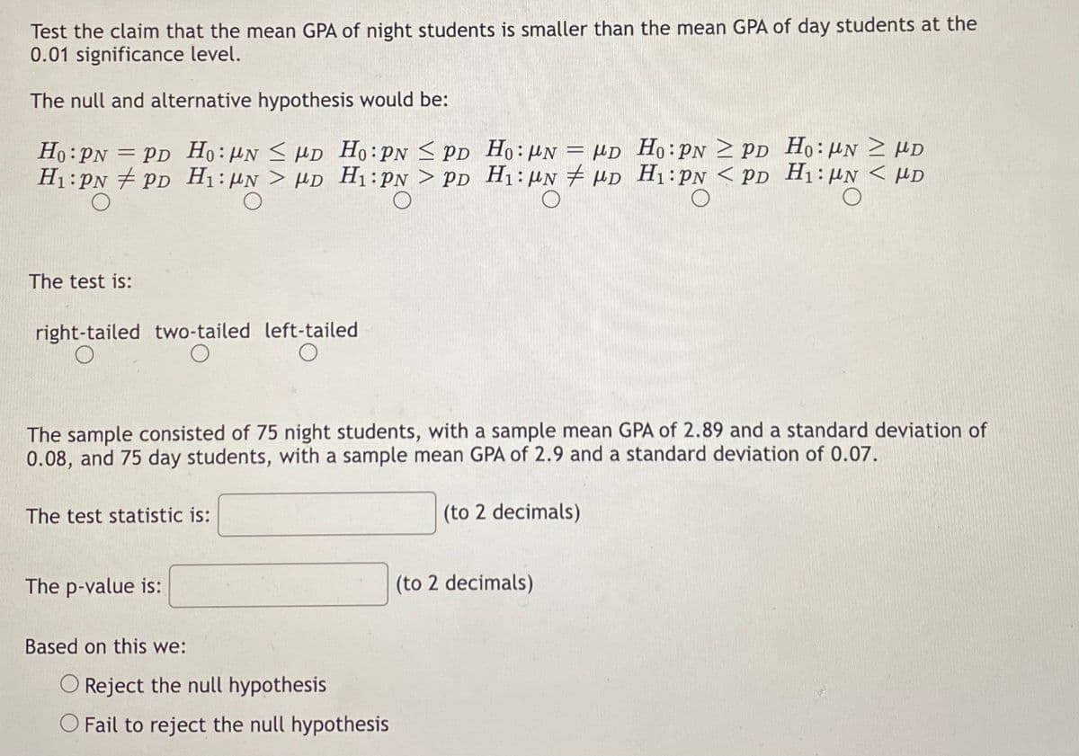 Test the claim that the mean GPA of night students is smaller than the mean GPA of day students at the
0.01 significance level.
The null and alternative hypothesis would be:
PD
Ho: PN
PNPD
H₁: PN PD
The test is:
right-tailed two-tailed
O
Ho: N D Ho: PN PD
≤
H₁N > HD
O
The test statistic is:
The p-value is:
≥
Ho: N = HD Ho: PNPD Ho: UN D
H₁: PN > PD H₁: UND H₁: PN < PD H₁: UN < HD
O
The sample consisted of 75 night students, with a sample mean GPA of 2.89 and a standard deviation of
0.08, and 75 day students, with a sample mean GPA of 2.9 and a standard deviation of 0.07.
(to 2 decimals)
Based on this we:
left-tailed
O
O Reject the null hypothesis
O Fail to reject the null hypothesis
(to 2 decimals)