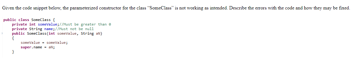 Given the code snippet below, the parameterized constructor for the class "SomeClass" is not working as intended. Describe the errors with the code and how they may be fixed.
public class SomeClass {
private int someValue; //Must be greater than 0
private String name;//Must not be null
)
public SomeClass(int someValue, String aN)
someValue = someValue;
super.name = aN;
}