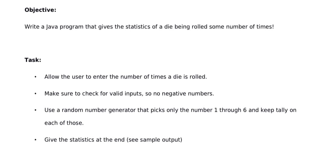 Objective:
Write a Java program that gives the statistics of a die being rolled some number of times!
Task:
.
Allow the user to enter the number of times a die is rolled.
Make sure to check for valid inputs, so no negative numbers.
.
Use a random number generator that picks only the number 1 through 6 and keep tally on
each of those.
Give the statistics at the end (see sample output)