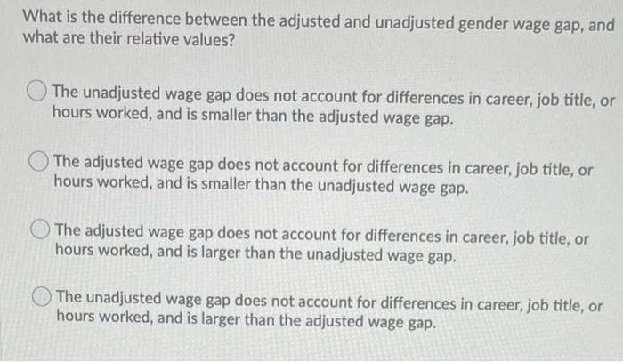 What is the difference between the adjusted and unadjusted gender wage gap, and
what are their relative values?
The unadjusted wage gap does not account for differences in career, job title, or
hours worked, and is smaller than the adjusted wage gap.
The adjusted wage gap does not account for differences in career, job title, or
hours worked, and is smaller than the unadjusted wage gap.
The adjusted wage gap does not account for differences in career, job title, or
hours worked, and is larger than the unadjusted wage gap.
The unadjusted wage gap does not account for differences in career, job title, or
hours worked, and is larger than the adjusted wage gap.
