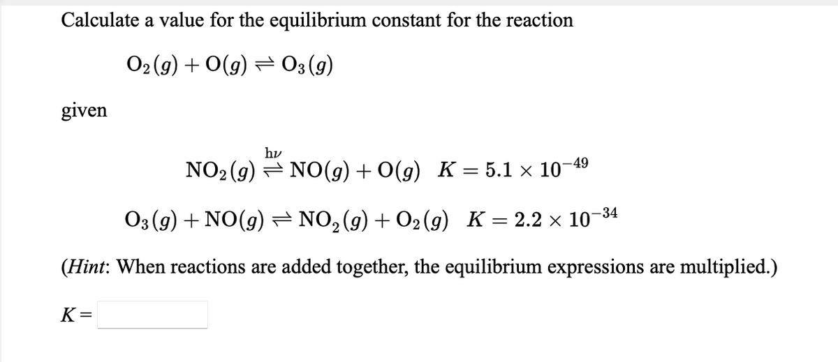 Calculate a value for the equilibrium constant for the reaction
O2 (g) + O(g) = 03 (9)
given
hv
NO2 (g) = NO(g) + O(g) K = 5.1 × 10-49
-34
O3 (g) + NO(g)= NO,(g) + O2(g) K = 2.2 × 10-
(Hint: When reactions are added together, the equilibrium expressions are multiplied.)
K =
