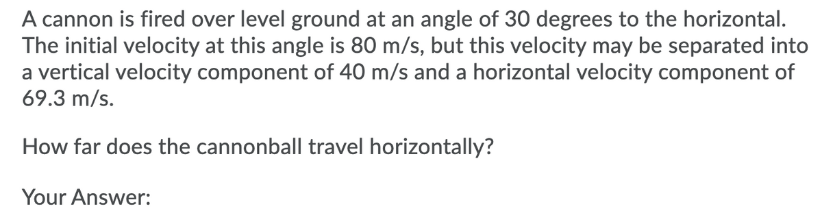 A cannon is fired over level ground at an angle of 30 degrees to the horizontal.
The initial velocity at this angle is 80 m/s, but this velocity may be separated into
a vertical velocity component of 40 m/s and a horizontal velocity component of
69.3 m/s.
How far does the cannonball travel horizontally?
Your Answer:
