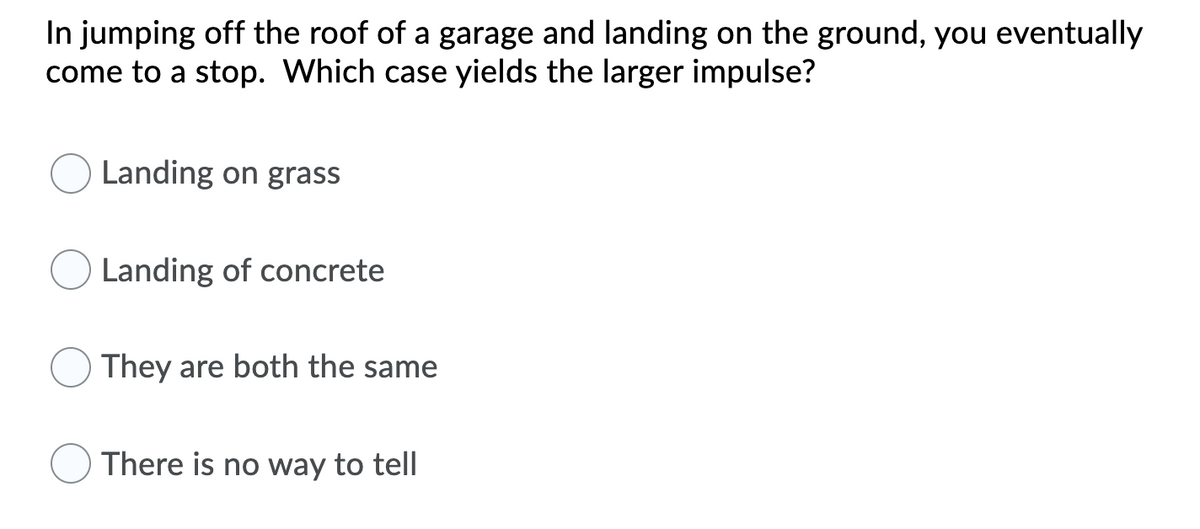 In jumping off the roof of a garage and landing on the ground, you eventually
come to a stop. Which case yields the larger impulse?
Landing on grass
Landing of concrete
They are both the same
There is no way to tell
