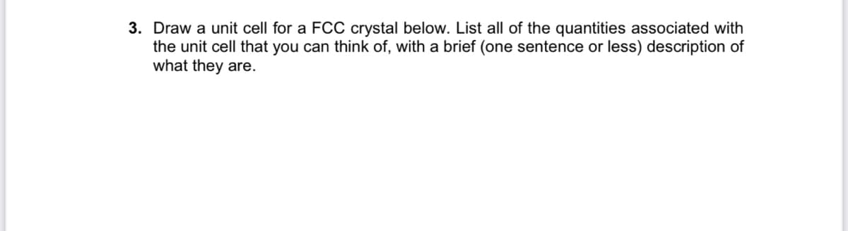 3. Draw a unit cell for a FCC crystal below. List all of the quantities associated with
the unit cell that you can think of, with a brief (one sentence or less) description of
what they are.
