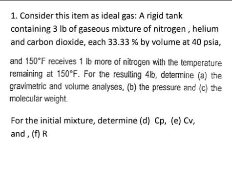 1. Consider this item as ideal gas: A rigid tank
containing 3 lb of gaseous mixture of nitrogen, helium
and carbon dioxide, each 33.33 % by volume at 40 psia,
and 150°F receives 1 lb more of nitrogen with the temperature
remaining at 150°F. For the resulting 4lb, determine (a) the
gravimetric and volume analyses, (b) the pressure and (c) the
molecular weight.
For the initial mixture, determine (d) Cp, (e) Cv,
and, (f) R