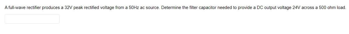 A full-wave rectifier produces a 32V peak rectified voltage from a 50Hz ac source. Determine the filter capacitor needed to provide a DC output voltage 24V across a 500 ohm load.