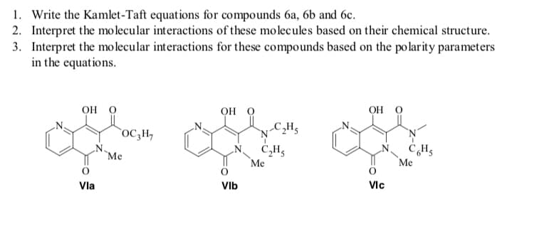 1. Write the Kamlet-Taft equations for compounds 6a, 6b and 6c.
2. Interpret the molecular interactions of these molecules based on their chemical structure.
3. Interpret the molecular interactions for these compounds based on the polarity parameters
in the equations.
он о
OH O
он о
oC,H,
CH5
Me
Me
Me
Vla
VIb
VIc
