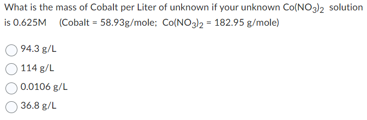 What is the mass of Cobalt per Liter of unknown if your unknown Co(NO3)2 solution
is 0.625M (Cobalt = 58.93g/mole; Co(NO3)2 = 182.95 g/mole)
94.3 g/L
114 g/L
0.0106 g/L
36.8 g/L