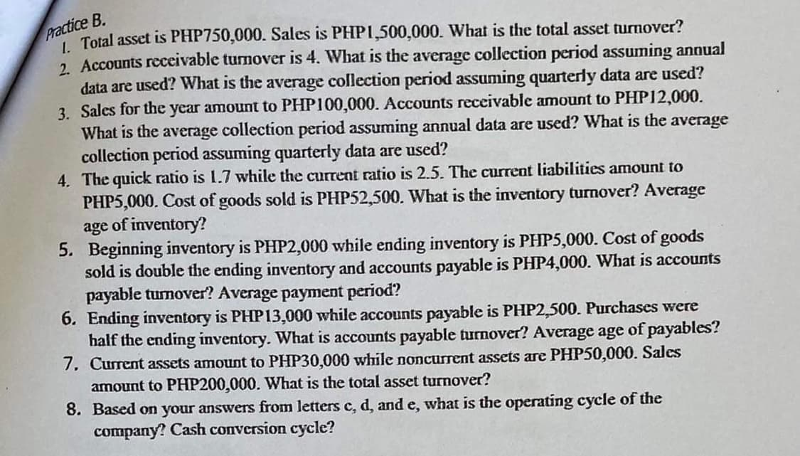 Practice B.
I Total asset is PHP750,000. Sales is PHPI,500,000. What is the total asset turnover?
2. Accounts receivable turnover is 4. What is the average collection period assuming annual
data are used? What is the average collection period assuming quarterly data are used?
3. Sales for the year amount to PHP100,000. Accounts receivable amount to PHP12,000.
What is the average collection period assuming annual data are used? What is the average
collection period assuming quarterdy data are used?
4. The quick ratio is 1.7 while the current ratio is 2.5. The current liabilities amount to
PHP5,000. Cost of goods sold is PHP52,500. What is the inventory turnover? Average
age of inventory?
5. Beginning inventory is PHP2,000 while ending inventory is PHP5,000. Cost of goods
sold is double the ending inventory and accounts payable is PHP4,000. What is accounts
payable turmover? Average payment period?
6. Ending inventory is PHP13,000 while accounts payable is PHP2,500. Purchases were
half the ending inventory. What is accounts payable turnover? Average age of payables?
7. Current assets amount to PHP30,000 while noncurrent assets are PHP50,000. Sales
amount to PHP200,000. What is the total asset turnover?
8. Based on your answers from letters c, d, and e, what is the operating cycle of the
company? Cash conversion cycle?

