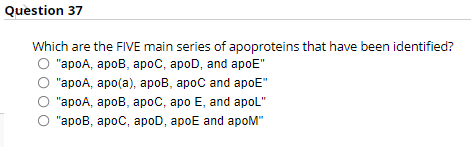 Question 37
Which are the FIVE main series of
"apoA, apoB, apoC, apoD, and apoE"
"apoA, apo(a), apoB, apoC and apoE"
"apoA, apoB, apoC, apo E, and apoL"
"apoB, apoC, apoD, apoE and apoM"
apoproteins that have been identified?