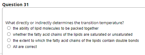 Question 31
What directly or indirectly determines the transition temperature?
O the ability of lipid molecules to be packed together
whether the fatty acid chains of the lipids are saturated or unsaturated
the extent to which the fatty acid chains of the lipids contain double bonds
O All are correct