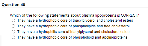 Question 40
Which of the following statements about plasma lipoproteins is CORRECT?
They have a hydrophobic core of triacylglycerol and cholesterol esters
They have a hydrophobic core of phospholipids and free cholesterol
O They have a hydrophilic core of triacylglycerol and cholesterol esters
They have a hydrophobic core of phospholipid and apolipoproteins