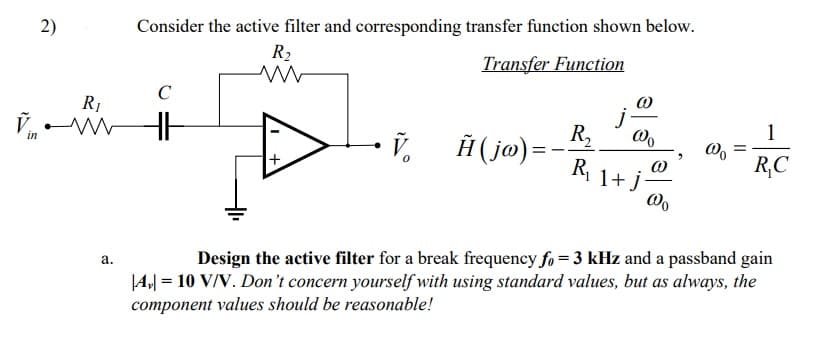 2)
Consider the active filter and corresponding transfer function shown below.
R2
Transfer Function
C
R1
in
R,
1
Ħ ( ja) =
-
R,
1+ j-
R,C
а.
Design the active filter for a break frequency fo = 3 kHz and a passband gain
|4,| = 10 V/V. Don't concern yourself with using standard values, but as always, the
component values should be reasonable!
