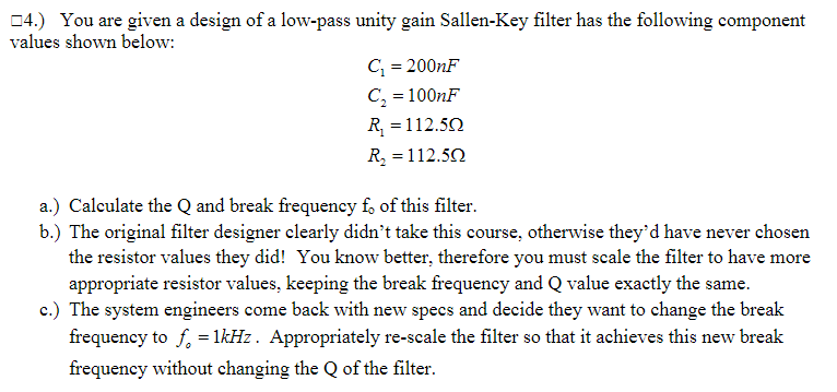 04.) You are given a design of a low-pass unity gain Sallen-Key filter has the following component
values shown below:
C; = 200NF
C, = 100NF
R =112.50
R, = 112.52
a.) Calculate the Q and break frequency f, of this filter.
b.) The original filter designer clearly didn't take this course, otherwise they'd have never chosen
the resistor values they did! You know better, therefore you must scale the filter to have more
appropriate resistor values, keeping the break frequency and Q value exactly the same.
c.) The system engineers come back with new specs and decide they want to change the break
frequency to f, = 1kHz. Appropriately re-scale the filter so that it achieves this new break
frequency without changing the Q of the filter.
