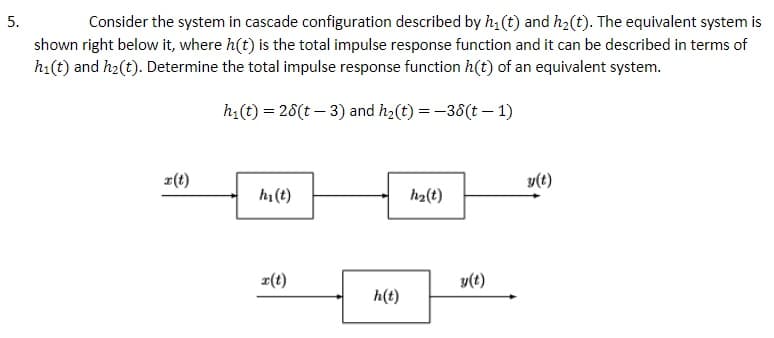 Consider the system in cascade configuration described by h1 (t) and h2(t). The equivalent system is
shown right below it, where h(t) is the total impulse response function and it can be described in terms of
h1(t) and h2(t). Determine the total impulse response function h(t) of an equivalent system.
5.
h(t) = 26(t – 3) and h2(t) = -36(t – 1)
r(t)
y(t)
hi (t)
h2(t)
r(t)
y(t)
h(t)
