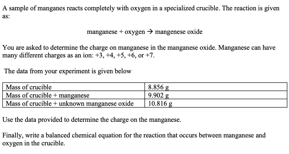 A sample of manganes reacts completely with oxygen in a specialized crucible. The reaction is given
as:
manganese
+
охygen
mangenese oxide
You are asked to determine the charge on manganese in the manganese oxide. Manganese can have
many different charges as an ion: +3, +4, +5, +6, or +7.
The data from your experiment is given below
8.856 g
9.902 g
10.816 g
Mass of crucible
Mass of crucible + manganese
Mass of crucible + unknown manganese oxide
Use the data provided to determine the charge on the manganese.
Finally, write a balanced chemical equation for the reaction that occurs between manganese and
oxygen in the crucible.
