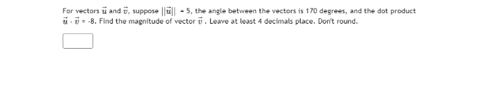 For vectors ū and ū, suppose ||ü|| - 5, the angle between the vectors is 170 degrees, and the dot product
ü-i = -8. Find the magnitude of vector i . Leave at least 4 decimals place. Don't round.
