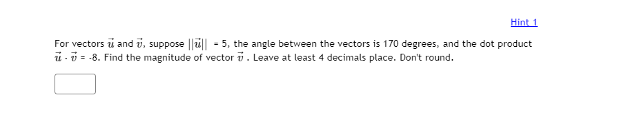 Hint 1
For vectors ū and v, suppose ||u|| = 5, the angle between the vectors is 170 degrees, and the dot product
u - v = -8. Find the magnitude of vector v. Leave at least 4 decimals place. Don't round.

