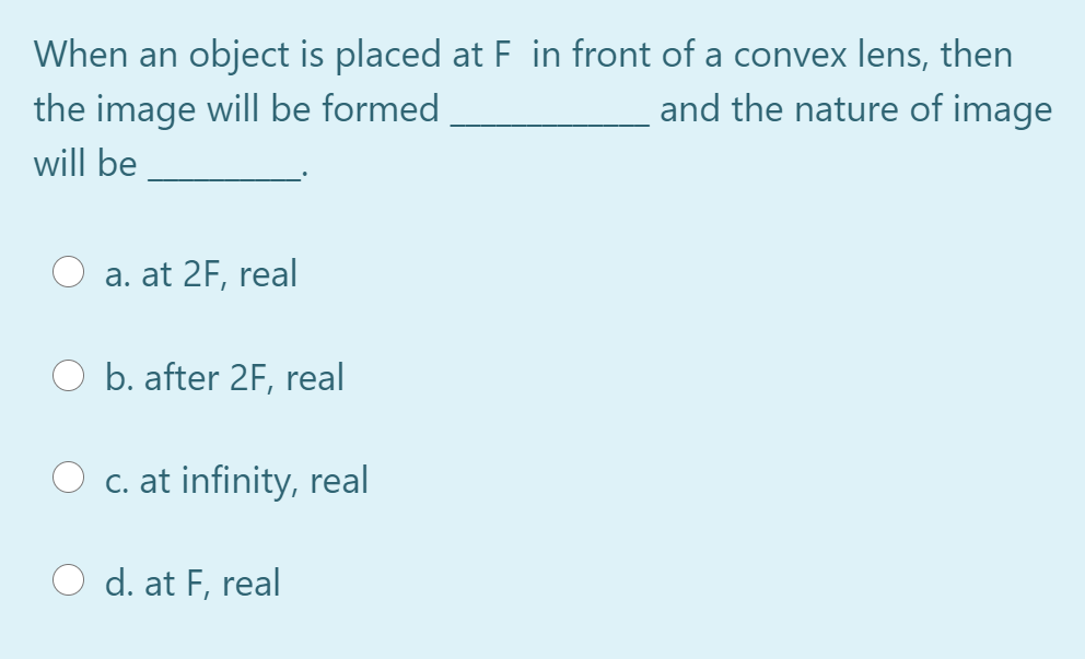 When an object is placed at F in front of a convex lens, then
the image will be formed
and the nature of image
will be
a. at 2F, real
O b. after 2F, real
O c. at infinity, real
d. at F, real
