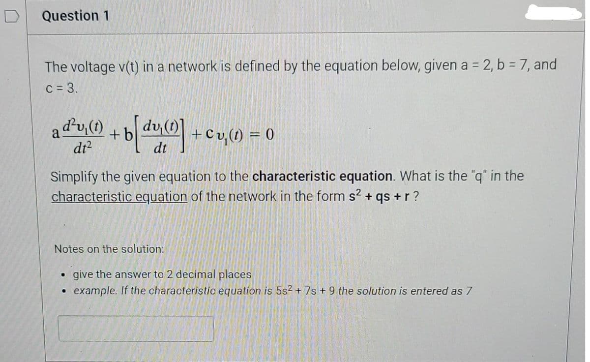 Question 1
The voltage v(t) in a network is defined by the equation below, given a = 2, b = 7, and
c = 3.
ay(0) + b[d(0]
а
+b
dt²
Simplify the given equation to the characteristic equation. What is the "q" in the
characteristic equation of the network in the form s² + qs + r ?
Notes on the solution:
+ Cu(t) = 0
.
give the answer to 2 decimal places
example. If the characteristic equation is 5s² + 7s + 9 the solution is entered as 7