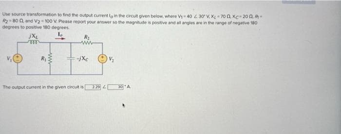 Use source transformation to find the output current lo in the circuit given below, where V₁-40 230 V. X-700, XC-200.-
R₂-800, and V₂ = 100 V. Please report your answer so the magnitude is positive and all angles are in the range of negative 180
degrees to positive 180 degrees.
1₂
jXL
m
R₁
www
-jxc
V₂
The output current in the given circuit is 2.29 430* A.