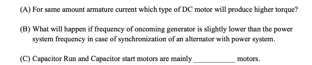 (A) For same amount armature current which type of DC motor will produce higher torque?
(B) What will happen if frequency of oncoming generator is slightly lower than the power
system frequency in case of synchronization of an alternator with power system.
(C) Capacitor Run and Capacitor start motors are mainly
motors.