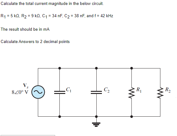 Calculate the total current magnitude in the below circuit.
R₁ = 5 KQ, R₂ = 9 kQ, C₁ = 34 nF, C₂ = 38 nF, and f = 42 kHz
The result should be in mA
Calculate Answers to 2 decimal points
8/0° V
C₁
HH
C₂
www
R₁
R₂