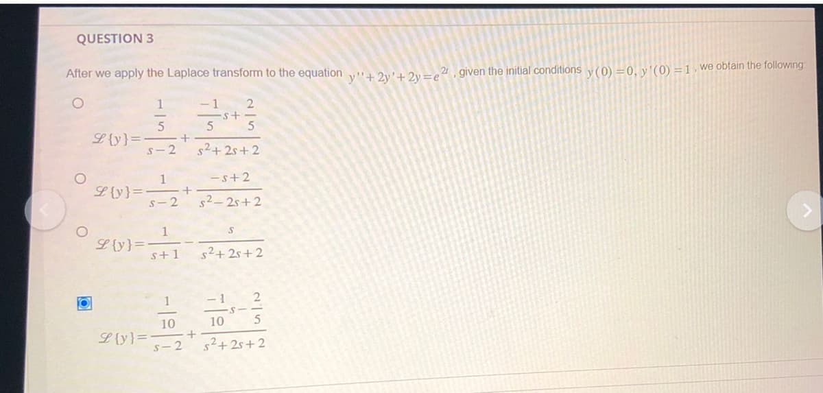 QUESTION 3
After we apply the Laplace transform to the equation y"+2y'+2y=e2, given the initial conditions y (0) = 0, y'(0) = 1, we obtain the following
1
5
S-2
O
O
L {y}=
L {y}=
L {y}=
L {y} =
1
S-2
1
s+1
+
+
1
10
s-2
-1 2
5
5
s²+2s+2
+
-s+2
s²-2s+2
s²+2s+2
-1 2
10 5
s²+25+2