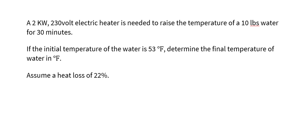 A 2 KW, 230volt electric heater is needed to raise the temperature of a 10 lbs water
for 30 minutes.
If the initial temperature of the water is 53 °F, determine the final temperature of
water in °F.
Assume a heat loss of 22%.
