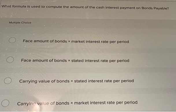 What formula is used to compute the amount of the cash interest payment on Bonds Payable?
Multiple Choice
Face amount of bonds x market interest rate per period
Face amount of bonds x stated interest rate per period
Carrying value of bonds x stated interest rate per period
Carrying value of bonds x market interest rate per period
