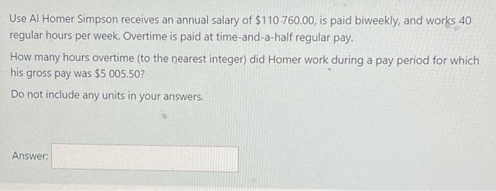 Use Al Homer Simpson receives an annual salary of $110-760.00, is paid biweekly, and works 40
regular hours per week. Overtime is paid at time-and-a-half regular pay.
How many hours overtime (to the nearest integer) did Homer work during a pay period for which
his gross pay was $5 005.50?
Do not include any units in your answers.
Answer:
