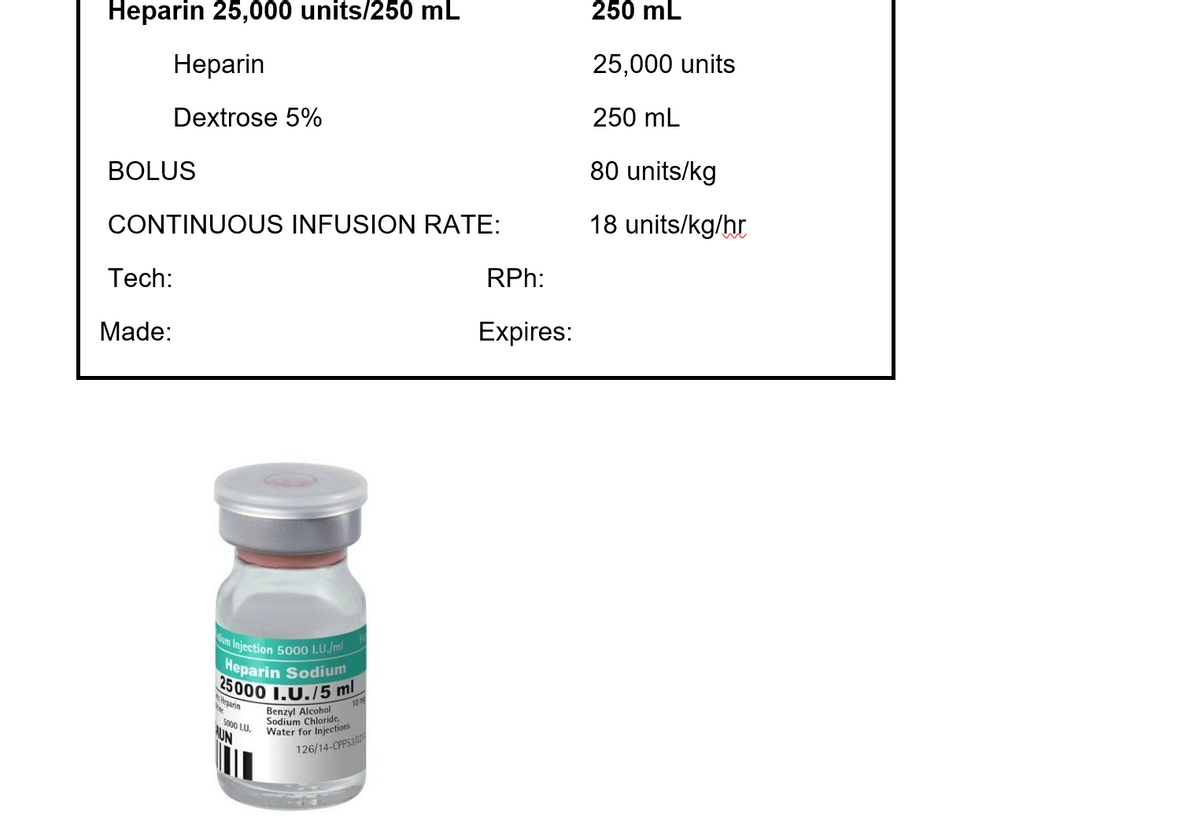Heparin 25,000 units/250 mL
Heparin
Dextrose 5%
BOLUS
CONTINUOUS INFUSION RATE:
Tech:
Made:
um Injection 5000 1.U./ml
Heparin Sodium
25000 1.U./5 ml
Heparin
10
5000 1.U.
AUN
Benzyl Alcohol
Sodium Chloride,
Water for Injections
126/14-CPPS3
RPh:
Expires:
250 mL
25,000 units
250 mL
80 units/kg
18 units/kg/hr