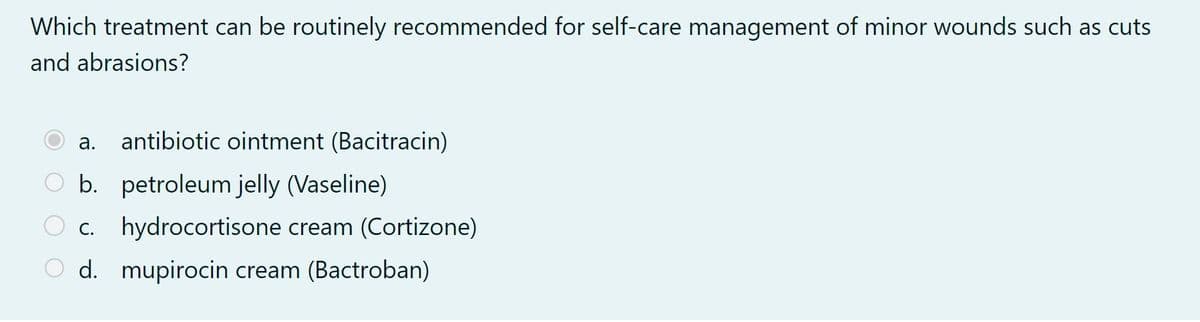 Which treatment can be routinely recommended for self-care management of minor wounds such as cuts
and abrasions?
a. antibiotic ointment (Bacitracin)
O b. petroleum jelly (Vaseline)
c. hydrocortisone cream (Cortizone)
O d. mupirocin cream (Bactroban)