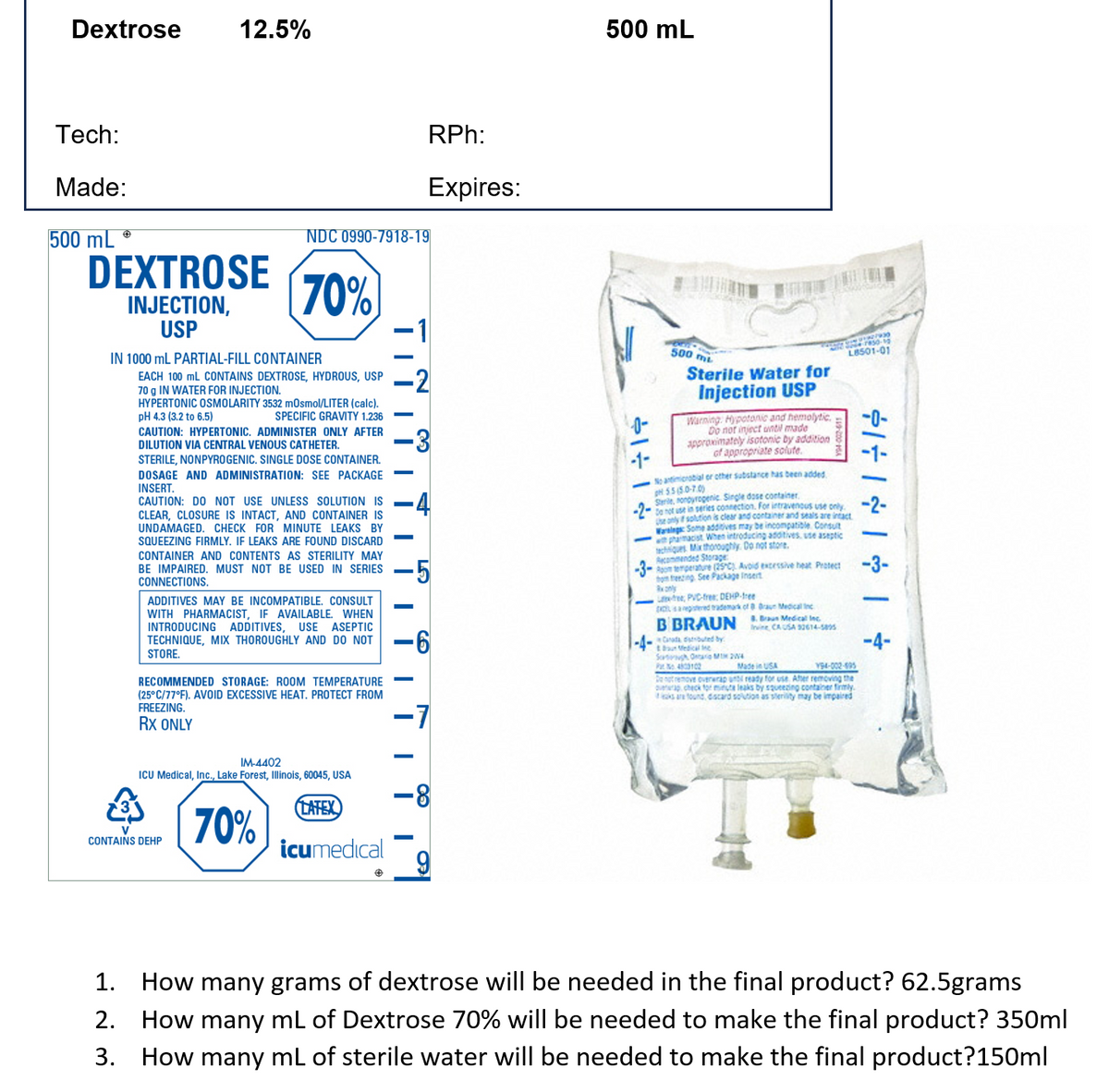 Dextrose
Tech:
Made:
500 mL
12.5%
DEXTROSE
INJECTION,
USP
IN 1000 mL PARTIAL-FILL CONTAINER
NDC 0990-7918-19
70%
EACH 100 mL CONTAINS DEXTROSE, HYDROUS, USP
70 g IN WATER FOR INJECTION.
HYPERTONIC OSMOLARITY 3532 mOsmol/LITER (calc).
pH 4.3 (3.2 to 6.5)
SPECIFIC GRAVITY 1.236
CAUTION: HYPERTONIC. ADMINISTER ONLY AFTER
DILUTION VIA CENTRAL VENOUS CATHETER.
ADDITIVES MAY BE INCOMPATIBLE. CONSULT
WITH PHARMACIST, IF AVAILABLE. WHEN
INTRODUCING ADDITIVES, USE ASEPTIC
TECHNIQUE, MIX THOROUGHLY AND DO NOT
STORE.
CONTAINS DEHP
RECOMMENDED STORAGE: ROOM TEMPERATURE
(25°C/77°F). AVOID EXCESSIVE HEAT. PROTECT FROM
FREEZING.
RX ONLY
IM-4402
ICU Medical, Inc., Lake Forest, Illinois, 60045, USA
70%
STERILE, NONPYROGENIC. SINGLE DOSE CONTAINER.
DOSAGE AND ADMINISTRATION: SEE PACKAGE
INSERT.
CAUTION: DO NOT USE UNLESS SOLUTION IS
CLEAR, CLOSURE IS INTACT, AND CONTAINER IS
UNDAMAGED. CHECK FOR MINUTE LEAKS BY
SQUEEZING FIRMLY. IF LEAKS ARE FOUND DISCARD
CONTAINER AND CONTENTS AS STERILITY MAY
BE IMPAIRED. MUST NOT BE USED IN SERIES -5
CONNECTIONS.
LATEX
||||II
icumedical
RPh:
Expires:
|||||
11
2
3
-6
-7
-8
9
500 mL
÷ | & | 11
-1-
500 mi
Sterile Water for
Injection USP
Warning: Hypotonic and hemolytic
Do not inject until made
approximately isotonic by addition
of appropriate solute.
No antimicrobial or other substance has been added.
pH 5.5(50-7.0)
Sterile, nonoyrogenic Single dose container
Do not use in series connection. For intravenous use only.
he only if solution is clear and container and seals are intact
Warnings: Some additives may be incompatible Consult
with pharmacist When introducing additives, use aseptic
techniques. Mix thoroughly. Do not store.
Recommended Storage
Room temperature (25°C) Avoid excessive heat Protect
tom freezing See Package Insert
Rx only
Lee, PVC-free: DEHP-free
is a registered trademark of 8 Braun Medical Inc
B BRAUN raun Medical Inc.
by
2793
Sere50-10
L8501-01
Invine, CA USA 32614-5895
& Braun Medical Me
Sortugh Ontario 24
Pat 4803102
Made in USA
194-002-995
Do not remove overwrap unt ready for use. After removing the
up check for minute leaks by squeezing container firmly.
aks are found discard solution as sterility may be impaired
÷ | & | & | ÷14
-3-
-4-
1. How many grams of dextrose will be needed in the final product? 62.5grams
2. How many mL of Dextrose 70% will be needed to make the final product? 350ml
3. How many mL of sterile water will be needed to make the final product?150ml