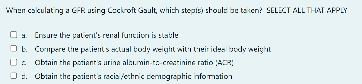When calculating a GFR using Cockroft Gault, which step(s) should be taken? SELECT ALL THAT APPLY
a. Ensure the patient's renal function is stable
b. Compare the patient's actual body weight with their ideal body weight
C. Obtain the patient's urine albumin-to-creatinine ratio (ACR)
O d. Obtain the patient's racial/ethnic demographic information