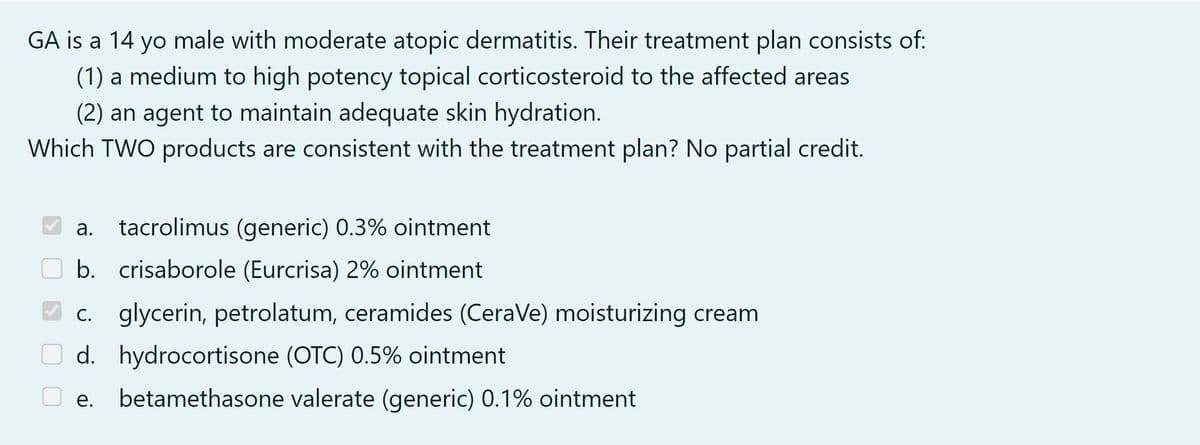 GA is a 14 yo male with moderate atopic dermatitis. Their treatment plan consists of:
(1) a medium to high potency topical corticosteroid to the affected areas
(2) an agent to maintain adequate skin hydration.
Which TWO products are consistent with the treatment plan? No partial credit.
a. tacrolimus (generic) 0.3% ointment
b. crisaborole (Eurcrisa) 2% ointment
c. glycerin, petrolatum, ceramides (CeraVe) moisturizing cream
d. hydrocortisone (OTC) 0.5% ointment
betamethasone valerate (generic) 0.1% ointment
e.