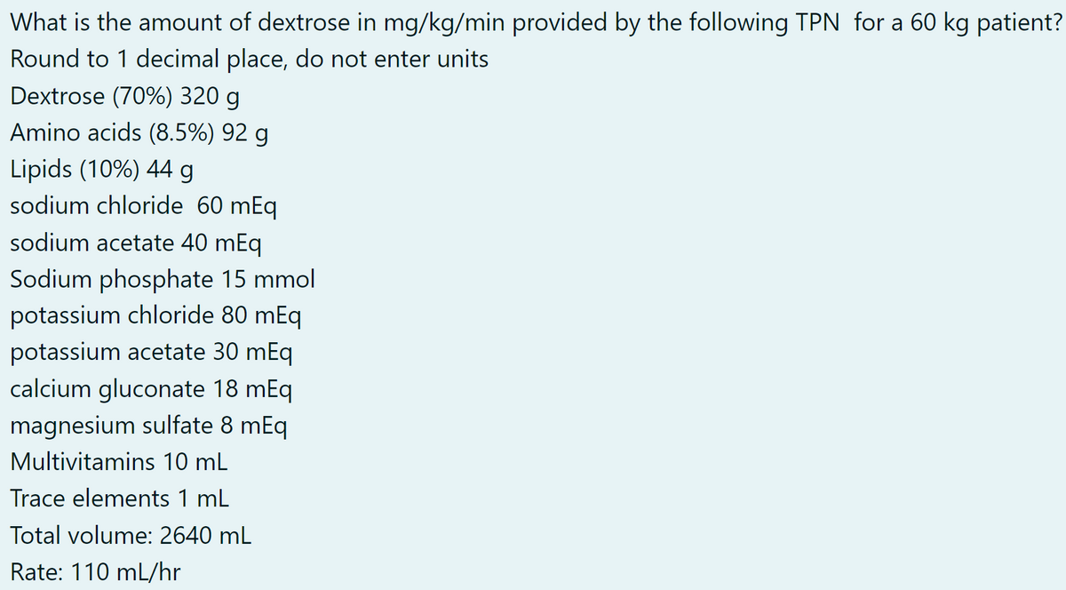 What is the amount of dextrose in mg/kg/min provided by the following TPN for a 60 kg patient?
Round to 1 decimal place, do not enter units
Dextrose (70%) 320 g
Amino acids (8.5%) 92 g
Lipids (10%) 44 g
sodium chloride 60 mEq
sodium acetate 40 mEq
Sodium phosphate 15 mmol
potassium chloride 80 mEq
potassium acetate 30 mEq
calcium gluconate 18 mEq
magnesium sulfate 8 mEq
Multivitamins 10 mL
Trace elements 1 mL
Total volume: 2640 mL
Rate: 110 mL/hr