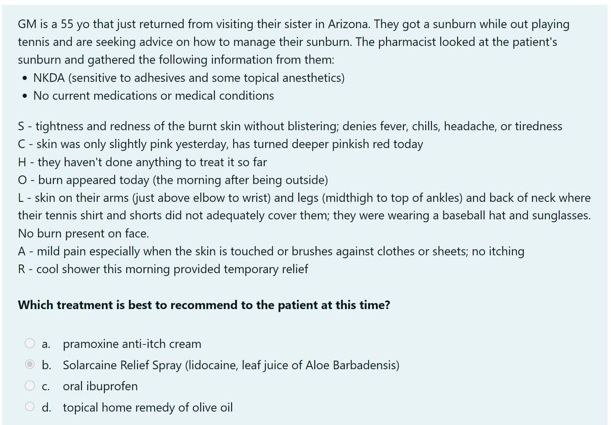 GM is a 55 yo that just returned from visiting their sister in Arizona. They got a sunburn while out playing
tennis and are seeking advice on how to manage their sunburn. The pharmacist looked at the patient's
sunburn and gathered the following information from them:
• NKDA (sensitive to adhesives and some topical anesthetics)
• No current medications or medical conditions
S - tightness and redness of the burnt skin without blistering; denies fever, chills, headache, or tiredness
C - skin was only slightly pink yesterday, has turned deeper pinkish red today
H - they haven't done anything to treat it so far
O - burn appeared today (the morning after being outside)
L - skin on their arms (just above elbow to wrist) and legs (midthigh to top of ankles) and back of neck where
their tennis shirt and shorts did not adequately cover them; they were wearing a baseball hat and sunglasses.
No burn present on face.
A - mild pain especially when the skin is touched or brushes against clothes or sheets; no itching
R - cool shower this morning provided temporary relief
Which treatment is best to recommend to the patient at this time?
a. pramoxine anti-itch cream
b. Solarcaine Relief Spray (lidocaine, leaf juice of Aloe Barbadensis)
oral ibuprofen
O d. topical home remedy of olive oil
C.