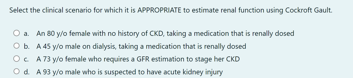 Select the clinical scenario for which it is APPROPRIATE to estimate renal function using Cockroft Gault.
a. An 80 y/o female with no history of CKD, taking a medication that is renally dosed
O b. A 45 y/o male on dialysis, taking a medication that is renally dosed
C.
A 73 y/o female who requires a GFR estimation to stage her CKD
O d. A 93 y/o male who is suspected to have acute kidney injury