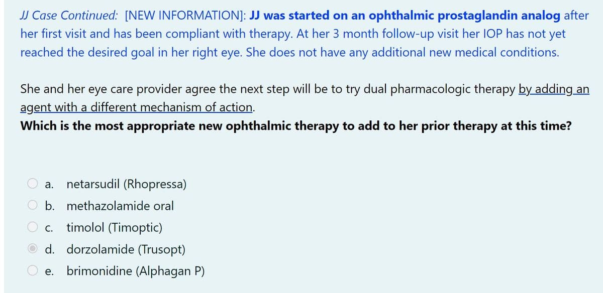 JJ Case Continued: [NEW INFORMATION]: JJ was started on an ophthalmic prostaglandin analog after
her first visit and has been compliant with therapy. At her 3 month follow-up visit her IOP has not yet
reached the desired goal in her right eye. She does not have any additional new medical conditions.
She and her eye care provider agree the next step will be to try dual pharmacologic therapy by adding an
agent with a different mechanism of action.
Which is the most appropriate new ophthalmic therapy to add to her prior therapy at this time?
a. netarsudil (Rhopressa)
b. methazolamide oral
C. timolol (Timoptic)
d. dorzolamide (Trusopt)
O e. brimonidine (Alphagan P)