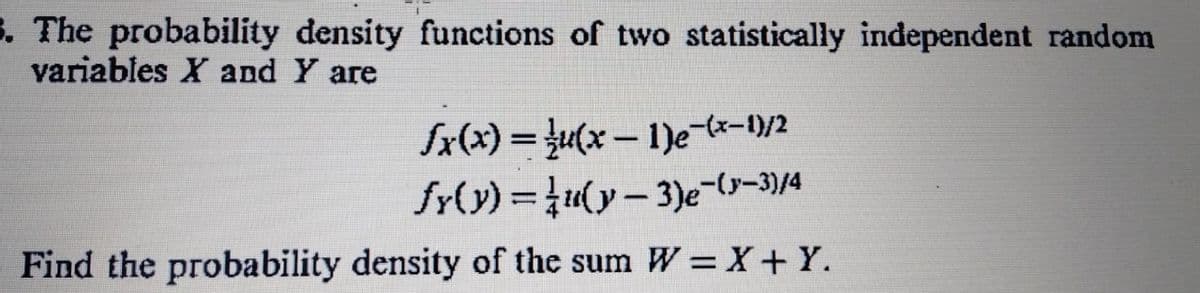 3. The probability density functions of two statistically independent random
variables X and Y are
fx(x) = }u(x - 1)e-lx-1)/2
fr(y) =u(y- 3)e-(s-3)/4
Find the probability density of the sum W =X+Y.

