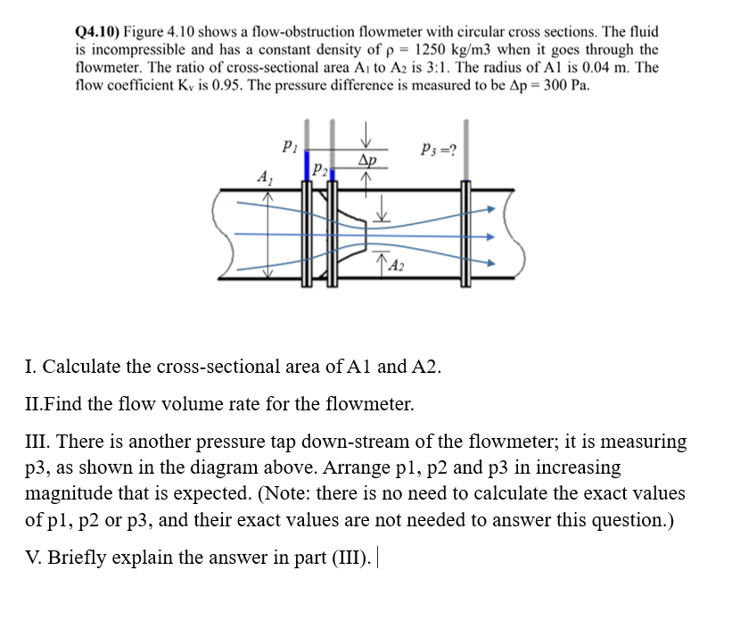 Q4.10) Figure 4.10 shows a flow-obstruction flowmeter with circular cross sections. The fluid
is incompressible and has a constant density of p= 1250 kg/m3 when it goes through the
flowmeter. The ratio of cross-sectional area A₁ to A2 is 3:1. The radius of Al is 0.04 m. The
flow coefficient Kv is 0.95. The pressure difference is measured to be Ap = 300 Pa.
A₁
Pi
P2
Ap
↑42
A₂
P3=?
I. Calculate the cross-sectional area of A1 and A2.
II.Find the flow volume rate for the flowmeter.
III. There is another pressure tap down-stream of the flowmeter; it is measuring
p3, as shown in the diagram above. Arrange p1, p2 and p3 in increasing
magnitude that is expected. (Note: there is no need to calculate the exact values
of p1, p2 or p3, and their exact values are not needed to answer this question.)
V. Briefly explain the answer in part (III). |