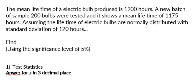 The mean life time of a electric bulb produced is 1200 hours. A new batch
of sample 200 bulbs were tested and it shows a mean life time of 1175
hours. Assuming the life time of electric bulbs are normally distributed with
standard deviation of 120 hours...
Find
(Using the significance level of 5%)
1) Test Statistics
Anwer for z in 3 decimal place