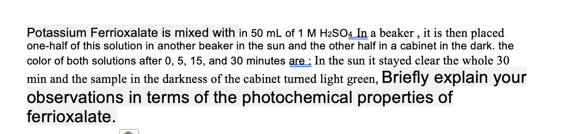 Potassium Ferrioxalate is mixed with in 50 mL of 1 M H2SO4 In a beaker , it is then placed
one-half of this solution in another beaker in the sun and the other half in a cabinet in the dark. the
color of both solutions after 0, 5, 15, and 30 minutes are : In the sun it stayed clear the whole 30
min and the sample in the darkness of the cabinet turned light green, Briefly explain your
observations in terms of the photochemical properties of
ferrioxalate.
